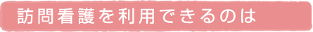 訪問看護を利用できるのは