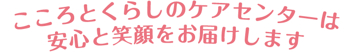 こころとくらしのケアセンターは安心と笑顔をお届けします